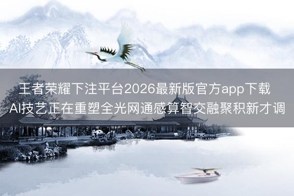 王者荣耀下注平台2026最新版官方app下载 AI技艺正在重塑全光网通感算智交融聚积新才调