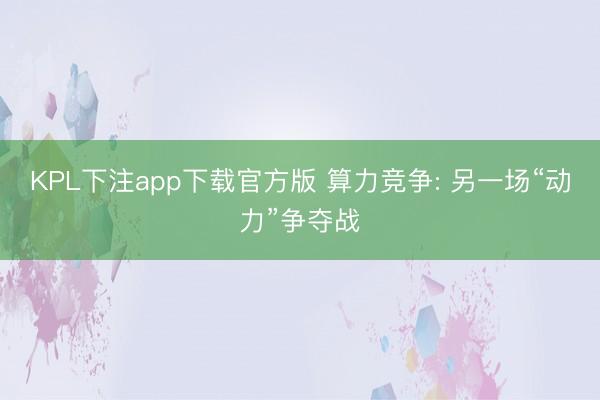 KPL下注app下载官方版 算力竞争: 另一场“动力”争夺战