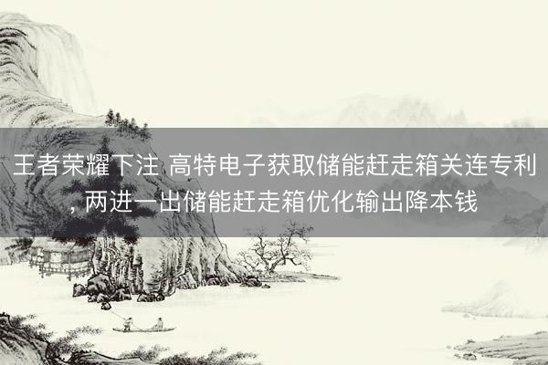 王者荣耀下注 高特电子获取储能赶走箱关连专利， 两进一出储能赶走箱优化输出降本钱