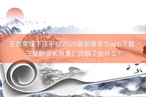 王者荣耀下注平台2026最新版官方app下载 三星副会长与黄仁勋聊了些什么?