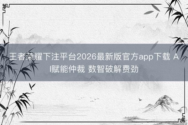 王者荣耀下注平台2026最新版官方app下载 AI赋能仲裁 数智破解费劲