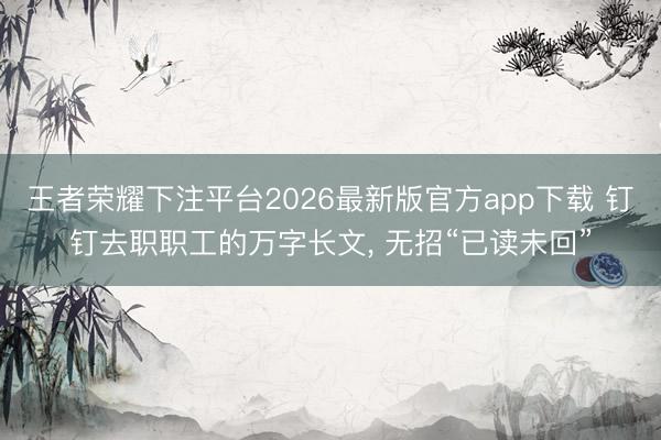 王者荣耀下注平台2026最新版官方app下载 钉钉去职职工的万字长文， 无招“已读未回”