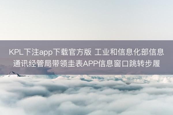 KPL下注app下载官方版 工业和信息化部信息通讯经管局带领圭表APP信息窗口跳转步履