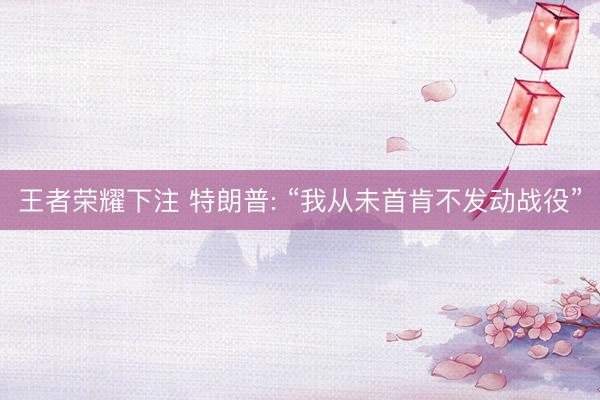王者荣耀下注 特朗普: “我从未首肯不发动战役”