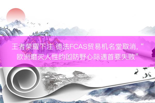 王者荣耀下注 德法FCAS贸易机名堂取消, “欧洲磨灭人性的国防野心际遇首要失败”