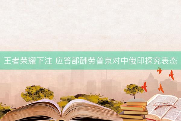 王者荣耀下注 应答部酬劳普京对中俄印探究表态
