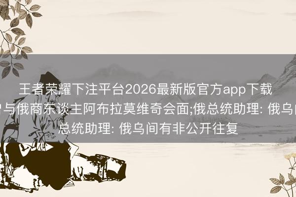 王者荣耀下注平台2026最新版官方app下载 泽连斯基证据曾与俄商东谈主阿布拉莫维奇会面;俄总统助理: 俄乌间有非公开往复