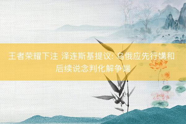 王者荣耀下注 泽连斯基提议: 乌俄应先行媾和 后续说念判化解争端