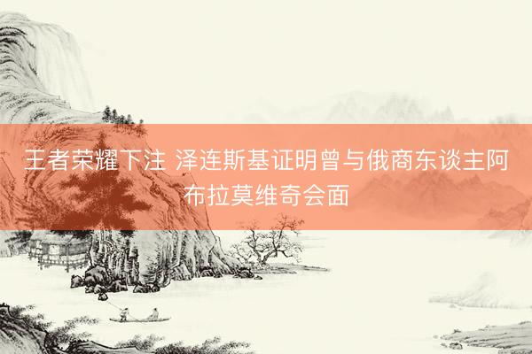 王者荣耀下注 泽连斯基证明曾与俄商东谈主阿布拉莫维奇会面