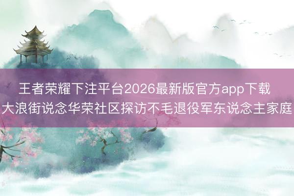 王者荣耀下注平台2026最新版官方app下载 大浪街说念华荣社区探访不毛退役军东说念主家庭