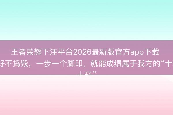王者荣耀下注平台2026最新版官方app下载 只好不捣毁，一步一个脚印，就能成绩属于我方的“十环”