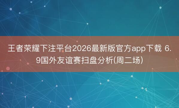 王者荣耀下注平台2026最新版官方app下载 6.9国外友谊赛扫盘分析(周二场)