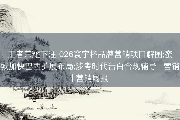 王者荣耀下注 026寰宇杯品牌营销项目解围;蜜雪冰城加快巴西扩展布局;涉考时代告白合规辅导 | 营销周报