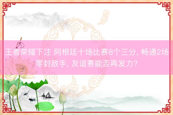 王者荣耀下注 阿根廷十场比赛8个三分， 畅通2场零封敌手， 友谊赛能否再发力?