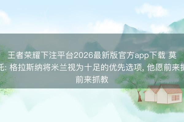 王者荣耀下注平台2026最新版官方app下载 莫雷托: 格拉斯纳将米兰视为十足的优先选项， 他愿前来抓教