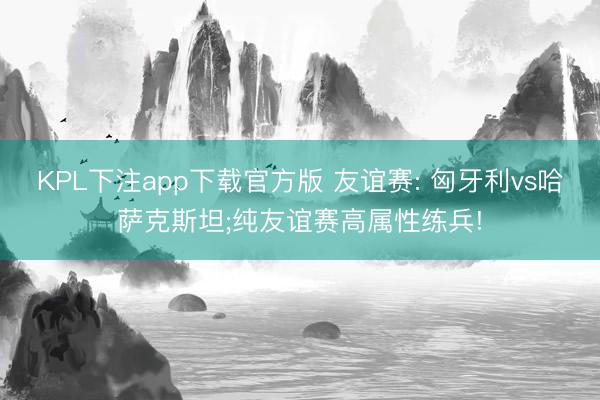 KPL下注app下载官方版 友谊赛: 匈牙利vs哈萨克斯坦;纯友谊赛高属性练兵!