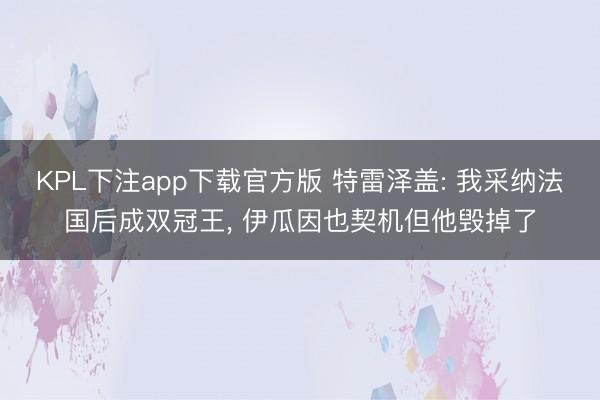 KPL下注app下载官方版 特雷泽盖: 我采纳法国后成双冠王， 伊瓜因也契机但他毁掉了