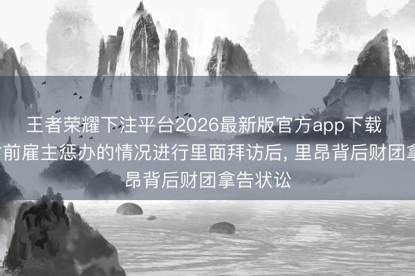 王者荣耀下注平台2026最新版官方app下载 队报: 对前雇主惩办的情况进行里面拜访后， 里昂背后财团拿告状讼