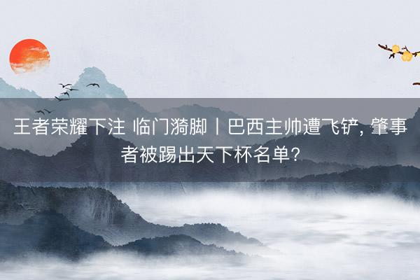 王者荣耀下注 临门漪脚丨巴西主帅遭飞铲， 肇事者被踢出天下杯名单?