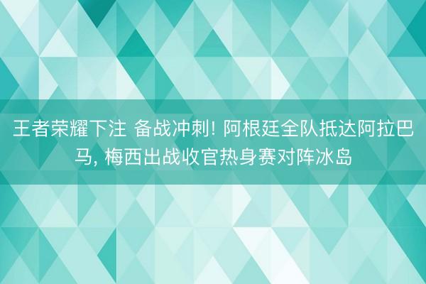 王者荣耀下注 备战冲刺! 阿根廷全队抵达阿拉巴马， 梅西出战收官热身赛对阵冰岛