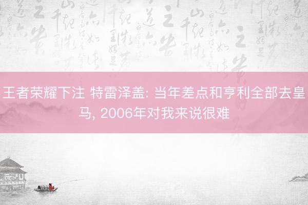 王者荣耀下注 特雷泽盖: 当年差点和亨利全部去皇马， 2006年对我来说很难