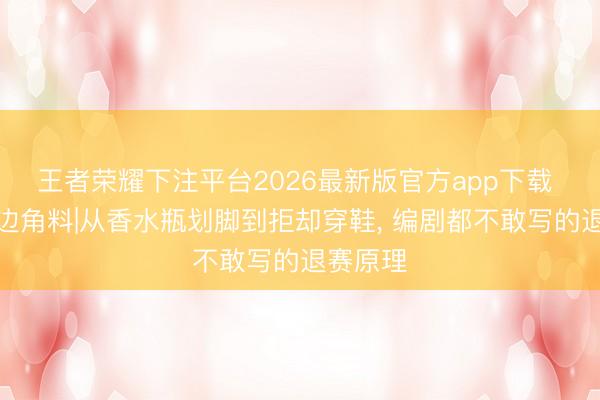 王者荣耀下注平台2026最新版官方app下载 天下杯边角料|从香水瓶划脚到拒却穿鞋， 编剧都不敢写的退赛原理