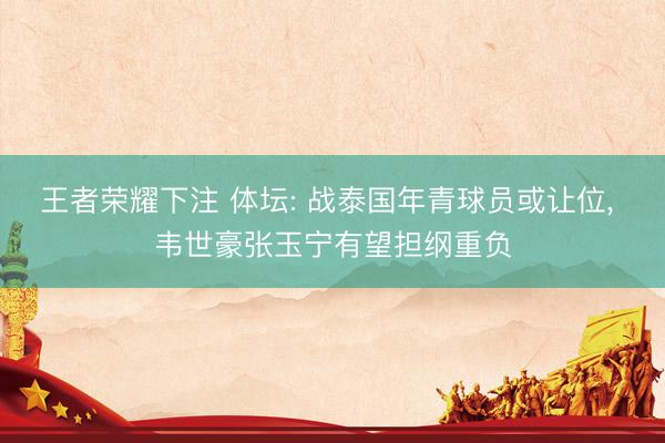 王者荣耀下注 体坛: 战泰国年青球员或让位, 韦世豪张玉宁有望担纲重负