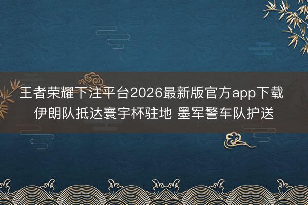 王者荣耀下注平台2026最新版官方app下载 伊朗队抵达寰宇杯驻地 墨军警车队护送