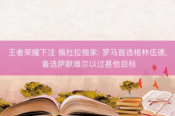 王者荣耀下注 佩杜拉独家: 罗马首选格林伍德， 备选萨默维尔以过甚他目标