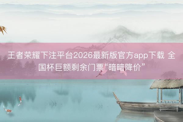 王者荣耀下注平台2026最新版官方app下载 全国杯巨额剩余门票“暗暗降价”