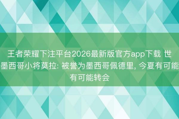 王者荣耀下注平台2026最新版官方app下载 世体谈墨西哥小将莫拉: 被誉为墨西哥佩德里， 今夏有可能转会
