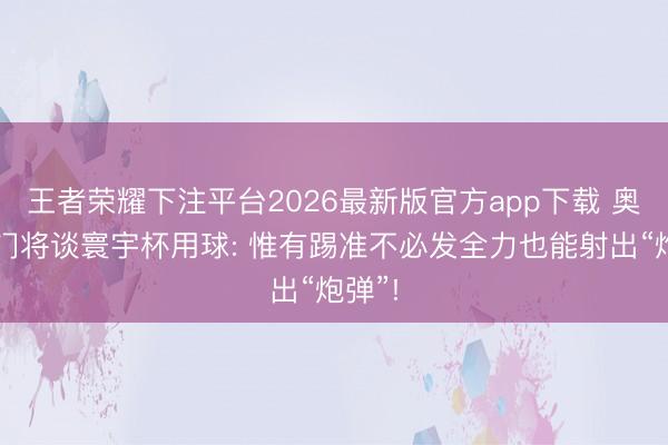 王者荣耀下注平台2026最新版官方app下载 奥地利门将谈寰宇杯用球: 惟有踢准不必发全力也能射出“炮弹”!
