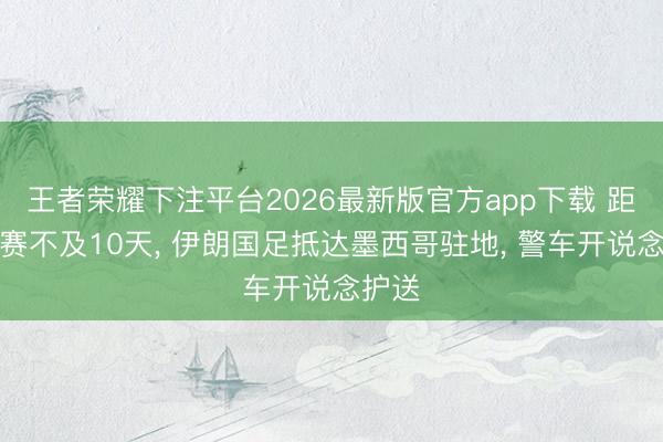 王者荣耀下注平台2026最新版官方app下载 距小组赛不及10天， 伊朗国足抵达墨西哥驻地， 警车开说念护送