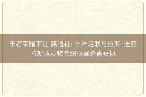 王者荣耀下注 路透社: 外洋足联与拉斯·迪亚拉就球员转会职权案杀青妥协
