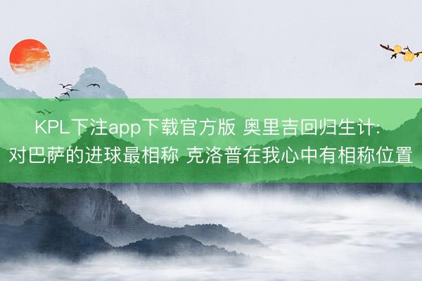 KPL下注app下载官方版 奥里吉回归生计: 对巴萨的进球最相称 克洛普在我心中有相称位置