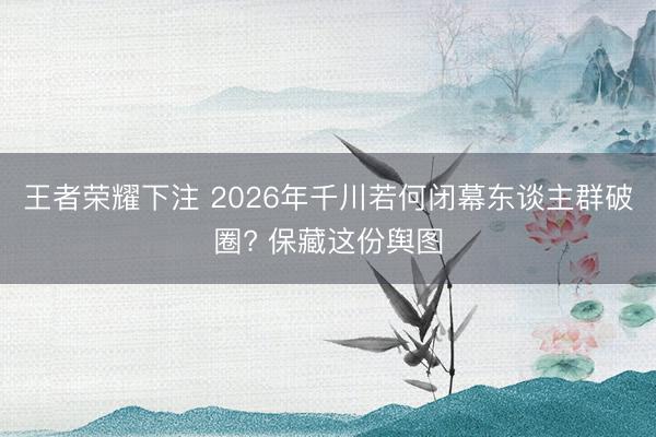 王者荣耀下注 2026年千川若何闭幕东谈主群破圈? 保藏这份舆图