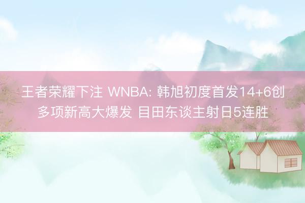 王者荣耀下注 WNBA: 韩旭初度首发14+6创多项新高大爆发 目田东谈主射日5连胜