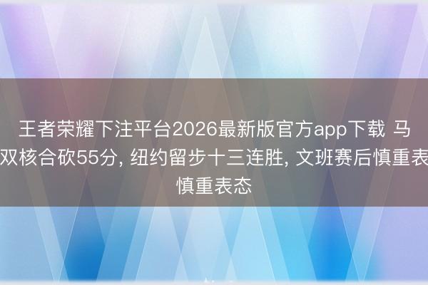 王者荣耀下注平台2026最新版官方app下载 马刺双核合砍55分, 纽约留步十三连胜, 文班赛后慎重表态