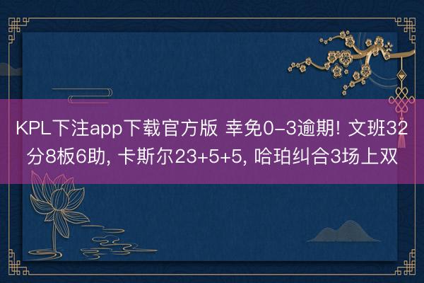 KPL下注app下载官方版 幸免0-3逾期! 文班32分8板6助， 卡斯尔23+5+5， 哈珀纠合3场上双