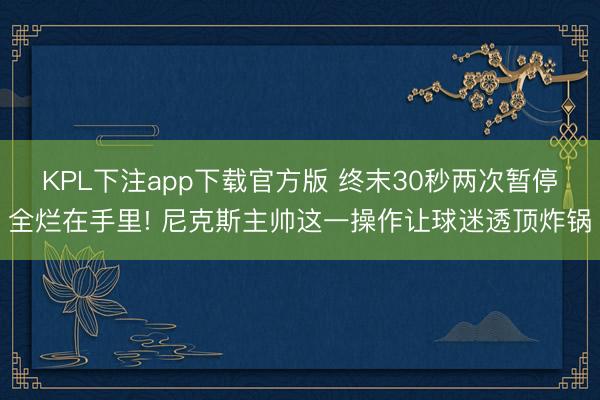 KPL下注app下载官方版 终末30秒两次暂停全烂在手里! 尼克斯主帅这一操作让球迷
