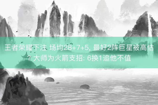 王者荣耀下注 场均28+7+5， 最好2阵巨星被高估? 大师为火箭支招: 6换1追他不值