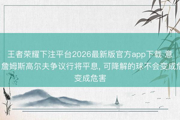 王者荣耀下注平台2026最新版官方app下载 意媒: 詹姆斯高尔夫争议行将平息， 可降解的球不会变成危害
