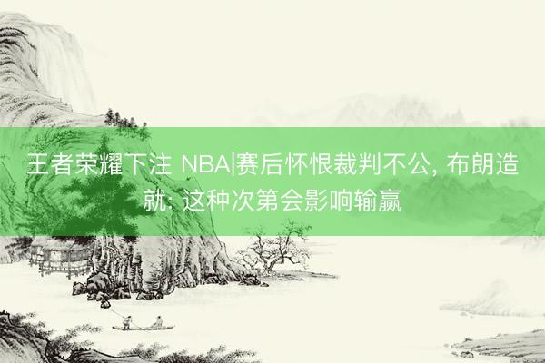 王者荣耀下注 NBA|赛后怀恨裁判不公， 布朗造就: 这种次第会影响输赢