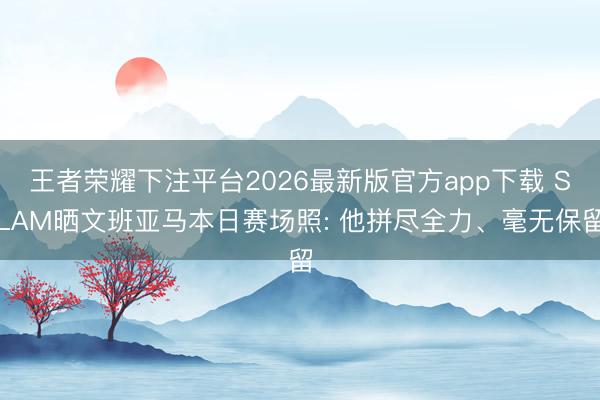 王者荣耀下注平台2026最新版官方app下载 SLAM晒文班亚马本日赛场照: 他拼尽全力、毫无保留