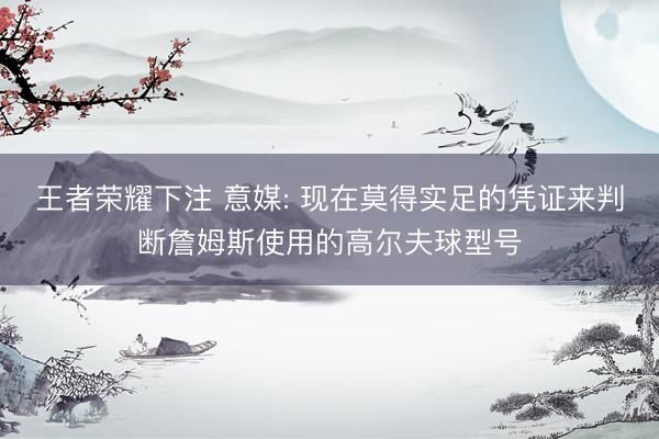 王者荣耀下注 意媒: 现在莫得实足的凭证来判断詹姆斯使用的高尔夫球型号