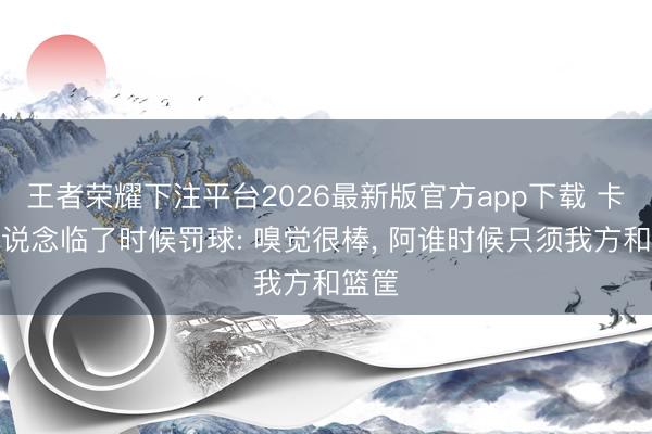 王者荣耀下注平台2026最新版官方app下载 卡斯尔说念临了时候罚球: 嗅觉很棒， 阿谁时候只须我方和篮筐