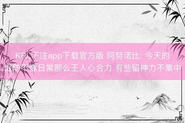 KPL下注app下载官方版 阿努诺比: 今天的堤防不像日常那么王人心合力 有些留神力不集中