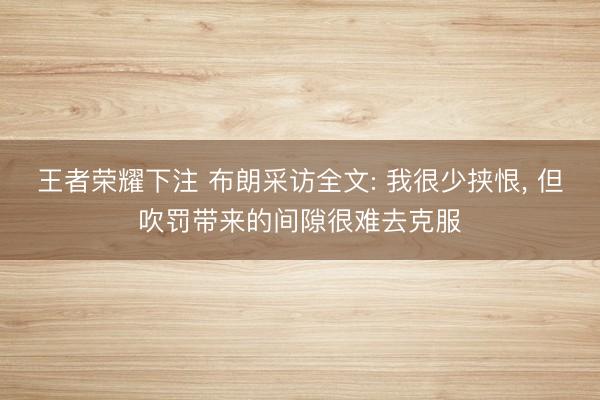 王者荣耀下注 布朗采访全文: 我很少挟恨， 但吹罚带来的间隙很难去克服