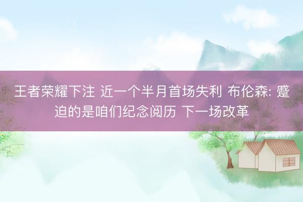 王者荣耀下注 近一个半月首场失利 布伦森: 蹙迫的是咱们纪念阅历 下一场改革