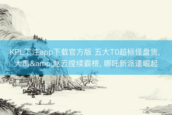 KPL下注app下载官方版 五大T0超标怪盘货， 大禹&赵云捏续霸榜， 哪吒新派遣崛起